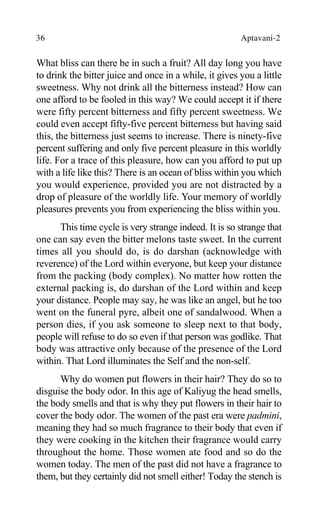 36 Aptavani-2
What bliss can there be in such a fruit? All day long you have
to drink the bitter juice and once in a while, it gives you a little
sweetness. Why not drink all the bitterness instead? How can
one afford to be fooled in this way? We could accept it if there
were fifty percent bitterness and fifty percent sweetness. We
could even accept fifty-five percent bitterness but having said
this, the bitterness just seems to increase. There is ninety-five
percent suffering and only five percent pleasure in this worldly
life. For a trace of this pleasure, how can you afford to put up
with a life like this? There is an ocean of bliss within you which
you would experience, provided you are not distracted by a
drop of pleasure of the worldly life. Your memory of worldly
pleasures prevents you from experiencing the bliss within you.
This time cycle is very strange indeed. It is so strange that
one can say even the bitter melons taste sweet. In the current
times all you should do, is do darshan (acknowledge with
reverence) of the Lord within everyone, but keep your distance
from the packing (body complex). No matter how rotten the
external packing is, do darshan of the Lord within and keep
your distance. People may say, he was like an angel, but he too
went on the funeral pyre, albeit one of sandalwood. When a
person dies, if you ask someone to sleep next to that body,
people will refuse to do so even if that person was godlike. That
body was attractive only because of the presence of the Lord
within. That Lord illuminates the Self and the non-self.
Why do women put flowers in their hair? They do so to
disguise the body odor. In this age of Kaliyug the head smells,
the body smells and that is why they put flowers in their hair to
cover the body odor. The women of the past era were padmini,
meaning they had so much fragrance to their body that even if
they were cooking in the kitchen their fragrance would carry
throughout the home. Those women ate food and so do the
women today. The men of the past did not have a fragrance to
them, but they certainly did not smell either! Today the stench is
 