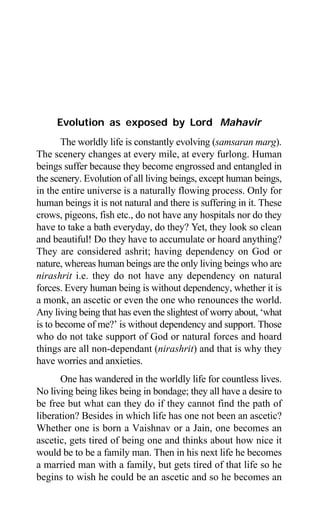 38 Aptavani-2
Evolution as exposed by Lord Mahavir
The worldly life is constantly evolving (samsaran marg).
The scenery changes at every mile, at every furlong. Human
beings suffer because they become engrossed and entangled in
the scenery. Evolution of all living beings, except human beings,
in the entire universe is a naturally flowing process. Only for
human beings it is not natural and there is suffering in it. These
crows, pigeons, fish etc., do not have any hospitals nor do they
have to take a bath everyday, do they? Yet, they look so clean
and beautiful! Do they have to accumulate or hoard anything?
They are considered ashrit; having dependency on God or
nature, whereas human beings are the only living beings who are
nirashrit i.e. they do not have any dependency on natural
forces. Every human being is without dependency, whether it is
a monk, an ascetic or even the one who renounces the world.
Any living being that has even the slightest of worry about, ‘what
is to become of me?’ is without dependency and support. Those
who do not take support of God or natural forces and hoard
things are all non-dependant (nirashrit) and that is why they
have worries and anxieties.
One has wandered in the worldly life for countless lives.
No living being likes being in bondage; they all have a desire to
be free but what can they do if they cannot find the path of
liberation? Besides in which life has one not been an ascetic?
Whether one is born a Vaishnav or a Jain, one becomes an
ascetic, gets tired of being one and thinks about how nice it
would be to be a family man. Then in his next life he becomes
a married man with a family, but gets tired of that life so he
begins to wish he could be an ascetic and so he becomes an
 