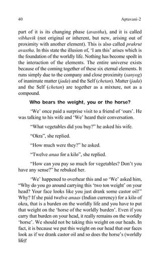 40 Aptavani-2
part of it is its changing phase (avastha), and it is called
vibhavik (not original or inherent, but new, arising out of
proximity with another element). This is also called prakrut
avastha. In this state the illusion of, ‘I am this’ arises which is
the foundation of the worldly life. Nothing has become spoilt in
the interaction of the elements. The entire universe exists
because of the coming together of these six eternal elements. It
runs simply due to the company and close proximity (sanyog)
of inanimate matter (jada) and the Self (chetan). Matter (jada)
and the Self (chetan) are together as a mixture, not as a
compound.
Who bears the weight, you or the horse?
‘We’ once paid a surprise visit to a friend of ‘ours’. He
was talking to his wife and ‘We’ heard their conversation.
“What vegetables did you buy?” he asked his wife.
“Okra”, she replied.
“How much were they?” he asked.
“Twelve anaa for a kilo”, she replied.
“How can you pay so much for vegetables? Don’t you
have any sense?” he rebuked her.
‘We’ happened to overhear this and so ‘We’ asked him,
“Why do you go around carrying this ‘two ton weight’ on your
head? Your face looks like you just drank some castor oil!”
Why? If she paid twelve anaas (Indian currency) for a kilo of
okra, that is a burden on the worldly life and you have to put
that weight on the ‘horse of the worldly burden’. Even if you
carry that burden on your head, it really remains on the worldly
‘horse’. We should not be taking this weight on our heads. In
fact, it is because we put this weight on our head that our faces
look as if we drank castor oil and so does the horse’s (worldly
life)!
 