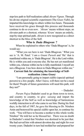 step-less path to Self-realization called Akram Vignan. Through
his divine original scientific experiment (The Gnan Vidhi), he
imparted this knowledge to others within two hours. Thousands
have received his grace through this process and thousands
continue to do so even now. ‘Akram’ means without steps; an
elevator path or a shortcut, whereas ‘Kram’ means an orderly,
step-by-step spiritual path. Akram is now recognized as a direct
shortcut to the bliss of the Self.
Who is Dada Bhagwan ?
When he explained to others who ‘Dada Bhagwan’ is, he
would say:
“What you see here is not ‘Dada Bhagwan.’ What you
see is ‘A. M. Patel.’ I am a Gnani Purush and ‘He’ that is
manifested within me, is ‘Dada Bhagwan’. He is the Lord within.
He is within you and everyone else. He has not yet manifested
within you, whereas within me he is fully manifested. I myself am
not a Bhagwan. I too bow down to Dada Bhagwan within me.”
Current link for attaining the knowledge of Self-
realization (Atma Gnan)
“I am personally going to impart siddhis (special spiritual
powers) to a few people. After I leave, will there not be a need
for them? People of future generations will need this path, will
they not?”
~ Dadashri
Param Pujya Dadashri used to go from town to town,
and country to country, to give satsang and impart the
knowledge of the Self as well as knowledge of harmonious
worldly interaction to all who came to see him. During his final
days, in the fall of 1987, he gave his blessing to Dr. Niruben
Amin and bestowed his special siddhis upon her, to continue his
work. “You will have to become a mother to this whole world,
Niruben” He told her as he blessed her. There was no doubt
in Dadashri’s mind that Niruben was destined to be just that.
She had served him with utmost devotion day and night for over
twenty years. Dadashri in turn had molded her and prepared her
8
 