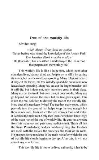 42 Aptavani-2
Tree of the worldly life
Kavi has sung:
‘Aha! Akram Gnan kadi na suniyu
‘Never before was heard the knowledge of the Akram Path’
Ene khodiyu dhori vruksha mudiyu’
He (Dadashri) has unearthed and destroyed the main root
that perpetuates the worldly life.’
This worldly life is like a huge tree, which even after
countless lives, has not dried up. People try to kill it by cutting
its leaves, but new leaves keep sprouting. Many religions believe
if they cut the leaves, the tree will dry up and die but instead new
leaves keep sprouting. Many say cut out the larger branches and
it will die, but it does not, new branches grow in their place.
Many say cut the trunk, but even then, it does not die. Many say
go beyond and cut out the roots, but the tree grows again. This
is not the real solution to destroy the tree of the worldly life.
How does this tree keep living? The tree has many roots, which
pervade into the ground that helps keep the tree upright but
there is one root, from which the tree derives food and water.
It is called the main root. Only the Gnani Purush has knowledge
of the main root of the tree of worldly life. He cuts out a wedge
from this main root and puts some medicine in it. This is all that
the Gnani Purush does; he does not do anything else. He does
not mess with the leaves, the branches, the trunk or the roots.
He just puts some medicine in the main root after which the tree
of worldly life slowly begins to dry up. After this, it will not
sprout any new leaves.
This worldly life is not to be lived callously; it has to be
 