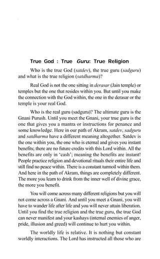 44 Aptavani-2
True God : True Guru: True Religion
Who is the true God (satdev), the true guru (sadguru)
and what is the true religion (satdharma)?
Real God is not the one sitting in derasar (Jain temple) or
temples but the one that resides within you. But until you make
the connection with the God within, the one in the derasar or the
temple is your real God.
Who is the real guru (sadguru)? The ultimate guru is the
Gnani Purush. Until you meet the Gnani, your true guru is the
one that gives you a mantra or instructions for penance and
some knowledge. Here in our path of Akram, satdev, sadguru
and satdharma have a different meaning altogether. Satdev is
the one within you, the one who is eternal and gives you instant
benefits; there are no future credits with this Lord within. All the
benefits are only in ‘cash’; meaning the benefits are instant!
People practice religion and devotional rituals their entire life and
still find no peace within. There is a constant turmoil within them.
And here in the path of Akram, things are completely different.
The more you learn to drink from the inner well of divine grace,
the more you benefit.
You will come across many different religions but you will
not come across a Gnani. And until you meet a Gnani, you will
have to wander life after life and you will never attain liberation.
Until you find the true religion and the true guru, the true God
can never manifest and your kashays (internal enemies of anger,
pride, illusion and greed) will continue to hurt you within.
The worldly life is relative. It is nothing but constant
worldly interactions. The Lord has instructed all those who are
 