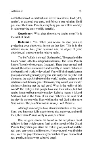 Aptavani-2 45
not Self-realized to establish and revere an external God (idol,
satdev), an external true guru, and follow a true religion. Until
you meet the Gnani Purush, everything you do will be worldly
in nature (giving only worldly benefits).
Questioner : What does the relative satdev mean? Is it
the idol of God?
Dadashri : Yes. When you revere an idol, you are
projecting your devotional intent on that idol. This is in the
relative realm. You, your devotion and the object of your
devotion, all three are in the relative realm.
The Self within is the real God (satdev). The speech of the
Gnani Purush is the true religion (satdharma). The Gnani Purush
himself is really the true guru (sadguru). These three are real and
eternal; the others are relative and worldly in nature. What are
the benefits of worldly devotion? You will bind merit karma
(punya) and will gradually progress spiritually but only the real
elements; the alaukik (beyond the world) satdev, sadguru and
satdharma will liberate you. Otherwise, why would you wander
aimlessly, having met the real guru? What is the reality of this
world? The reality is that people have met their satdev, but that
satdev is not real but a relative satdev. Relative means it is Lord
Mahavir but in the form of an idol. Whereas the real God
(satdev) is the one who lives within; the real God is the pure
Soul within. The pure Soul within is truly Lord Mahavir.
Although some of you have attained realization of the pure
Soul, you have not fully experienced that state yet, and until
then, the Gnani Purush verily is your pure Soul.
Real religion cannot be found in the scriptures. Real
religion is that which comes forth as the speech of the Gnani
Purush. Only when you attain the real religion, real God and the
real guru can you attain liberation. However, until you find the
real, keep the projected real as your anchor. If you cannot find
real pearls, at least wear cultured ones!
 