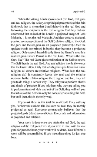 46 Aptavani-2
When the vitarag Lords spoke about real God, real guru
and real religion, the acharyas (principal preceptors) of the Jain
faith took that to mean that Lord Mahavir is the real God and
following the scriptures is the real religion. But they did not
understand that an idol of the Lord is a projected image of Lord
Mahavir, it is not the real Mahavir. And dear acharya maharaj,
you too are a projection of the Self (relative self); so the God,
the guru and the religion are all projected (relative). Once the
spoken words are printed in books, they become a projected
religion. Only speech heard directly from the Gnani’s mouth is
real religion. Gnani Purush is the real Guru. What is the real
Guru like? The real Guru gives realization of the Self to others.
The Self then is the real God. And real religion is only the words
that the Gnani utters. Only that which grants you liberation is real
religion, all others are relative religions. What does the real
religion do? It constantly keeps the real and the relative
separate. In the relative religion there is good and bad; they tell
you to do things a certain way. They tell you to perform chants
and rituals of penance. If you ask them why they are telling you
to perform rituals of idols and not of the Self, they will tell you
that rituals of the Self can only be done after attaining the Self,
but until then, this is the only way.
If you ask them is this idol the real God? They will say
yes. For heaven’s sakes! The idols are not real; they are merely
projected as real. Everyone erroneously believes that the
projected gods (idols) are real Gods. Every talk and information
is projected and relative.
Your work is done once you attain the real God, the real
religion and the real guru. Even if you were to meet with the real
guru for just one hour, your work will be done. Your lifetime’s
work will be accomplished if you meet these three for just one
hour.
* * * * *
 