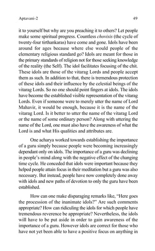 Aptavani-2 49
it to yourself but why are you preaching it to others? Let people
make some spiritual progress. Countless chovisis (the cycle of
twenty-four tirthankaras) have come and gone. Idols have been
around for ages because where else would people of the
elementary religious standard go? Idols are meant for those in
the primary standards of religion not for those seeking knowledge
of the reality (the Self). The idol facilitates focusing of the chit.
These idols are those of the vitarag Lords and people accept
them as such. In addition to that, there is tremendous protection
of these idols and their influence by the celestial beings of the
vitarag Lords. So no one should point fingers at idols. The idols
have become the established visible representation of the vitarag
Lords. Even if someone were to merely utter the name of Lord
Mahavir, it would be enough, because it is the name of the
vitarag Lord. Is it better to utter the name of the vitarag Lord
or the name of some ordinary person? Along with uttering the
name of the Lord, one must also have the awareness of what the
Lord is and what His qualities and attributes are.
One acharya worked towards establishing the importance
of a guru simply because people were becoming increasingly
dependant only on idols. The importance of a guru was declining
in people’s mind along with the negative effect of the changing
time cycle. He conceded that idols were important because they
helped people attain focus in their meditation but a guru was also
necessary. But instead, people have now completely done away
with idols and new paths of devotion to only the guru have been
established.
How can one make disparaging remarks like, “Here goes
the procession of the inanimate idols?” Are such comments
appropriate? How can ridiculing the idols for which people have
tremendous reverence be appropriate? Nevertheless, the idols
will have to be put aside in order to gain awareness of the
importance of a guru. However idols are correct for those who
have not yet been able to have a positive focus on anything in
 