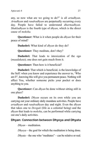 Aptavani-4 27
any, so now what are we going to do?” is all artadhyan.
Artadhyan and raudradhyan are perpetually occurring every
day. People have failed to understand dharmadhyan.
Shukladhyan is the fourth type of dhyan, which is the direct
cause of moksha.
Questioner: What is it when people do dhyan for their
peace of mind?
Dadashri: What kind of dhyan do they do?
Questioner: They meditate, don’t they?
Dadashri: That leads to intoxication of the ego
(maadakata); one does not gain much from it.
Questioner: Then how is it beneficial?
Dadashri: That which is beneficial, is the knowledge of
the Self: when you know and experience the answer to, ‘Who
am I?’, knowing this will give you permanent peace. Nothing will
affect You, whether someone picks your pocket or does
anything to you.
Questioner: Can dhyan be done without sitting still in
one place?
Dadashri: Dhyan occurs on its own while you are
carrying out your ordinary daily mundane activities. People have
artadhyan and raudradhyan day and night. Even the dhyan
that takes one to Devgati (life as a celestial being) and the
dhyan that leads to moksha, can be performed while carrying
out one’s daily activities.
Dhyan: Connection between Dhyeya and Dhyata
Dhyan – meditation.
Dhyeya – the goal for which the meditation is being done.
Dhyata – the one who “meditates” – can be relative or real.
 