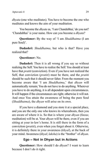 Aptavani-4 29
dhyata (one who meditates). You have to become the one who
meditates and knows the aim of your meditation.
You become the dhyata as, ‘I am Chandubhai,’do you not?
‘Chandubhai’ is your name. How can you become a dhyata?
Questioner: By the way of ‘I am Shuddhatma (I am
pure Soul)’.
Dadashri: Shuddhatma, but who is that? Have you
realized that?
Questioner: No.
Dadashri: Then it is all wrong if you say so without
realizing the Self.You have to realize the Self.You should at least
have that pratiti (conviction). Even if you have not realized the
Self, that conviction (pratiti) must be there, and the pratiti
should be such that it should never falter. From the moment you
become aware that ‘I am Shuddhatma,’ that dhyan will
automatically remain; You do not have to do anything. Wherever
you have to do anything, it is all dependent upon circumstances.
It will happen if the circumstances are right; otherwise it will not.
And once You attain the awareness of being the pure Soul
(Shuddhatma), the dhyan will arise on its own.
If you have a diamond and you store it at a special place,
and you are the only one who knows its whereabouts, then you
are aware of where it is. So that is where your dhyan (focus;
meditation) will be at. Your dhyan will be there, even if you are
sitting at your in-law’s home. It is still there in the form of a
conviction (pratiti), even when you forget about it. Otherwise,
it is definitely there in your awareness (khyal), at the back of
your mind.Awareness (khyal; laksha) is the “brother” of dhyan.
Ego – Not in Dhyan but in Actions
Questioner: How should I do dhyan? I want to learn
because I don’t do it right.
 