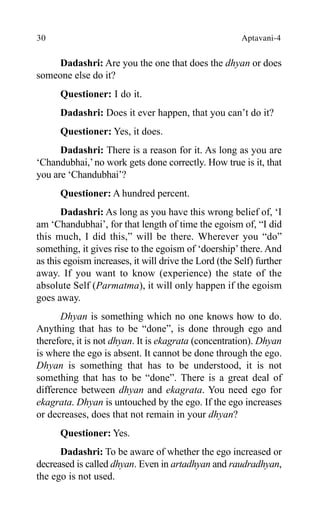 30 Aptavani-4
Dadashri: Are you the one that does the dhyan or does
someone else do it?
Questioner: I do it.
Dadashri: Does it ever happen, that you can’t do it?
Questioner: Yes, it does.
Dadashri: There is a reason for it. As long as you are
‘Chandubhai,’no work gets done correctly. How true is it, that
you are ‘Chandubhai’?
Questioner: A hundred percent.
Dadashri: As long as you have this wrong belief of, ‘I
am ‘Chandubhai’, for that length of time the egoism of, “I did
this much, I did this,” will be there. Wherever you “do”
something, it gives rise to the egoism of ‘doership’ there. And
as this egoism increases, it will drive the Lord (the Self) further
away. If you want to know (experience) the state of the
absolute Self (Parmatma), it will only happen if the egoism
goes away.
Dhyan is something which no one knows how to do.
Anything that has to be “done”, is done through ego and
therefore, it is not dhyan. It is ekagrata (concentration). Dhyan
is where the ego is absent. It cannot be done through the ego.
Dhyan is something that has to be understood, it is not
something that has to be “done”. There is a great deal of
difference between dhyan and ekagrata. You need ego for
ekagrata. Dhyan is untouched by the ego. If the ego increases
or decreases, does that not remain in your dhyan?
Questioner: Yes.
Dadashri: To be aware of whether the ego increased or
decreased is called dhyan. Even in artadhyan and raudradhyan,
the ego is not used.
 
