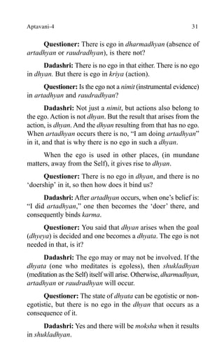 Aptavani-4 31
Questioner: There is ego in dharmadhyan (absence of
artadhyan or raudradhyan), is there not?
Dadashri: There is no ego in that either. There is no ego
in dhyan. But there is ego in kriya (action).
Questioner: Is the ego not a nimit (instrumental evidence)
in artadhyan and raudradhyan?
Dadashri: Not just a nimit, but actions also belong to
the ego. Action is not dhyan. But the result that arises from the
action, is dhyan. And the dhyan resulting from that has no ego.
When artadhyan occurs there is no, “I am doing artadhyan”
in it, and that is why there is no ego in such a dhyan.
When the ego is used in other places, (in mundane
matters, away from the Self), it gives rise to dhyan.
Questioner: There is no ego in dhyan, and there is no
‘doership’ in it, so then how does it bind us?
Dadashri: After artadhyan occurs, when one’s belief is:
“I did artadhyan,” one then becomes the ‘doer’ there, and
consequently binds karma.
Questioner: You said that dhyan arises when the goal
(dhyeya) is decided and one becomes a dhyata. The ego is not
needed in that, is it?
Dadashri: The ego may or may not be involved. If the
dhyata (one who meditates is egoless), then shukladhyan
(meditation as the Self) itself will arise. Otherwise, dharmadhyan,
artadhyan or raudradhyan will occur.
Questioner: The state of dhyata can be egotistic or non-
egotistic, but there is no ego in the dhyan that occurs as a
consequence of it.
Dadashri: Yes and there will be moksha when it results
in shukladhyan.
 