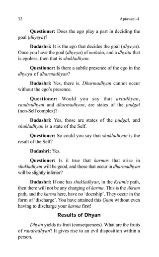 32 Aptavani-4
Questioner: Does the ego play a part in deciding the
goal (dhyeya)?
Dadashri: It is the ego that decides the goal (dhyeya).
Once you have the goal (dhyeya) of moksha, and a dhyata that
is egoless, then that is shukladhyan.
Questioner: Is there a subtle presence of the ego in the
dhyeya of dharmadhyan?
Dadashri: Yes, there is. Dharmadhyan cannot occur
without the ego’s presence.
Questioner: Would you say that artadhyan,
raudradhyan and dharmadhyan, are states of the pudgal
(non-Self complex)?
Dadashri: Yes, those are states of the pudgal, and
shukladhyan is a state of the Self.
Questioner: So could you say that shukladhyan is the
result of the Self?
Dadashri: Yes.
Questioner: Is it true that karmas that arise in
shukladhyan will be good, and those that occur in dharmadhyan
will be slightly inferior?
Dadashri: If one has shukladhyan, in the Kramic path,
then there will not be any charging of karma. This is the Akram
path, and the karma here, have no ‘doership’. They occur in the
form of ‘discharge’. You have attained this Gnan without even
having to discharge your karma first!
Results of Dhyan
Dhyan yields its fruit (consequences). What are the fruits
of raudradhyan? It gives rise to an evil disposition within a
person.
 