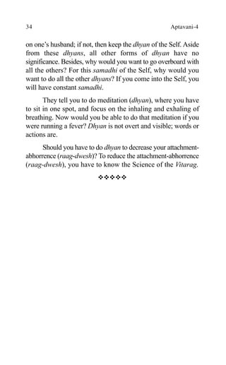 34 Aptavani-4
on one’s husband; if not, then keep the dhyan of the Self. Aside
from these dhyans, all other forms of dhyan have no
significance. Besides, why would you want to go overboard with
all the others? For this samadhi of the Self, why would you
want to do all the other dhyans? If you come into the Self, you
will have constant samadhi.
They tell you to do meditation (dhyan), where you have
to sit in one spot, and focus on the inhaling and exhaling of
breathing. Now would you be able to do that meditation if you
were running a fever? Dhyan is not overt and visible; words or
actions are.
Should you have to do dhyan to decrease your attachment-
abhorrence (raag-dwesh)? To reduce the attachment-abhorrence
(raag-dwesh), you have to know the Science of the Vitarag.
™™™™™
 
