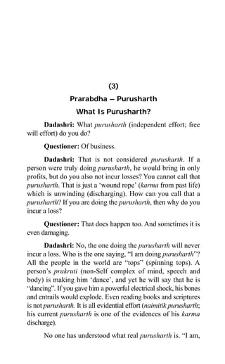 Aptavani-4 35
(3)
Prarabdha – Purusharth
What Is Purusharth?
Dadashri: What purusharth (independent effort; free
will effort) do you do?
Questioner: Of business.
Dadashri: That is not considered purusharth. If a
person were truly doing purusharth, he would bring in only
profits, but do you also not incur losses? You cannot call that
purusharth. That is just a ‘wound rope’ (karma from past life)
which is unwinding (discharging). How can you call that a
purusharth? If you are doing the purusharth, then why do you
incur a loss?
Questioner: That does happen too. And sometimes it is
even damaging.
Dadashri: No, the one doing the purusharth will never
incur a loss. Who is the one saying, “I am doing purusharth”?
All the people in the world are “tops” (spinning tops). A
person’s prakruti (non-Self complex of mind, speech and
body) is making him ‘dance’, and yet he will say that he is
“dancing”. If you gave him a powerful electrical shock, his bones
and entrails would explode. Even reading books and scriptures
is not purusharth. It is all evidential effort (naimitik purusharth;
his current purusharth is one of the evidences of his karma
discharge).
No one has understood what real purusharth is. “I am,
 