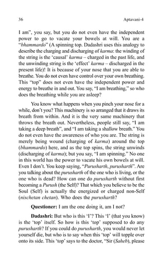 36 Aptavani-4
I am”, you say, but you do not even have the independent
power to go to vacate your bowels at will. You are a
“bhammardo” (A spinning top. Dadashri uses this analogy to
describe the charging and discharging of karma: the winding of
the string is the ‘causal’ karma – charged in the past life, and
the unwinding string is the ‘effect’ karma – discharged in the
present life)! It is because of your nose that you are able to
breathe. You do not even have control over your own breathing.
This “top” does not even have the independent power and
energy to breathe in and out. You say, “I am breathing,” so who
does the breathing while you are asleep?
You know what happens when you pinch your nose for a
while, don’t you? This machinery is so arranged that it draws its
breath from within. And it is the very same machinery that
throws the breath out. Nevertheless, people still say, “I am
taking a deep breath”, and “I am taking a shallow breath.” You
do not even have the awareness of who you are. The string is
merely being wound (charging of karma) around the top
(bhammardo) here, and as the top spins, the string unwinds
(discharging of karma); but you say, “I am spinning.” No one
in this world has the power to vacate his own bowels at will.
Even I don’t. You keep saying, “Purusharth, purusharth”. Are
you talking about the purusharth of the one who is living, or the
one who is dead? How can one do purusharth without first
becoming a Purush (the Self)? That which you believe to be the
Soul (Self) is actually the energized or charged non-Self
(nischetan chetan). Who does the purusharth?
Questioner: I am the one doing it, am I not?
Dadashri: But who is this ‘I’? This ‘I’ (that you know)
is the ‘top’ itself. So how is this ‘top’ supposed to do any
purusharth? If you could do purusharth, you would never let
yourself die, but who is to say when this ‘top’ will topple over
onto its side. This ‘top’ says to the doctor, “Sir (Saheb), please
 