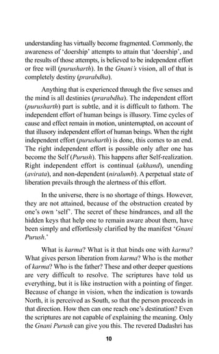 understanding has virtually become fragmented. Commonly, the
awareness of ‘doership’ attempts to attain that ‘doership’, and
the results of those attempts, is believed to be independent effort
or free will (purusharth). In the Gnani’s vision, all of that is
completely destiny (prarabdha).
Anything that is experienced through the five senses and
the mind is all destinies (prarabdha). The independent effort
(purusharth) part is subtle, and it is difficult to fathom. The
independent effort of human beings is illusory. Time cycles of
cause and effect remain in motion, uninterrupted, on account of
that illusory independent effort of human beings. When the right
independent effort (purusharth) is done, this comes to an end.
The right independent effort is possible only after one has
become the Self (Purush). This happens after Self-realization.
Right independent effort is continual (akhand), unending
(avirata), and non-dependent (niralumb). A perpetual state of
liberation prevails through the alertness of this effort.
In the universe, there is no shortage of things. However,
they are not attained, because of the obstruction created by
one’s own ‘self’. The secret of these hindrances, and all the
hidden keys that help one to remain aware about them, have
been simply and effortlessly clarified by the manifest ‘Gnani
Purush.’
What is karma? What is it that binds one with karma?
What gives person liberation from karma? Who is the mother
of karma? Who is the father? These and other deeper questions
are very difficult to resolve. The scriptures have told us
everything, but it is like instruction with a pointing of finger.
Because of change in vision, when the indication is towards
North, it is perceived as South, so that the person proceeds in
that direction. How then can one reach one’s destination? Even
the scriptures are not capable of explaining the meaning. Only
the Gnani Purush can give you this. The revered Dadashri has
10
 