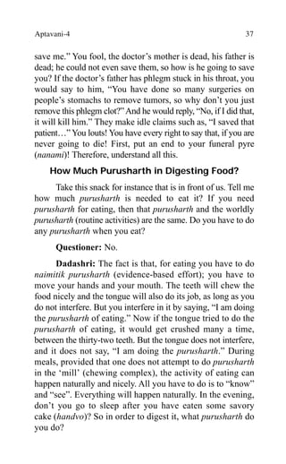 Aptavani-4 37
save me.” You fool, the doctor’s mother is dead, his father is
dead; he could not even save them, so how is he going to save
you? If the doctor’s father has phlegm stuck in his throat, you
would say to him, “You have done so many surgeries on
people’s stomachs to remove tumors, so why don’t you just
remove this phlegm clot?”And he would reply, “No, if I did that,
it will kill him.” They make idle claims such as, “I saved that
patient…” You louts! You have every right to say that, if you are
never going to die! First, put an end to your funeral pyre
(nanami)! Therefore, understand all this.
How Much Purusharth in Digesting Food?
Take this snack for instance that is in front of us. Tell me
how much purusharth is needed to eat it? If you need
purusharth for eating, then that purusharth and the worldly
purusharth (routine activities) are the same. Do you have to do
any purusharth when you eat?
Questioner: No.
Dadashri: The fact is that, for eating you have to do
naimitik purusharth (evidence-based effort); you have to
move your hands and your mouth. The teeth will chew the
food nicely and the tongue will also do its job, as long as you
do not interfere. But you interfere in it by saying, “I am doing
the purusharth of eating.” Now if the tongue tried to do the
purusharth of eating, it would get crushed many a time,
between the thirty-two teeth. But the tongue does not interfere,
and it does not say, “I am doing the purusharth.” During
meals, provided that one does not attempt to do purusharth
in the ‘mill’ (chewing complex), the activity of eating can
happen naturally and nicely. All you have to do is to “know”
and “see”. Everything will happen naturally. In the evening,
don’t you go to sleep after you have eaten some savory
cake (handvo)? So in order to digest it, what purusharth do
you do?
 