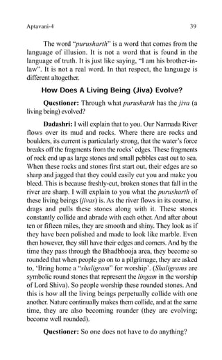 Aptavani-4 39
The word “purusharth” is a word that comes from the
language of illusion. It is not a word that is found in the
language of truth. It is just like saying, “I am his brother-in-
law”. It is not a real word. In that respect, the language is
different altogether.
How Does A Living Being (Jiva) Evolve?
Questioner: Through what purusharth has the jiva (a
living being) evolved?
Dadashri: I will explain that to you. Our Narmada River
flows over its mud and rocks. Where there are rocks and
boulders, its current is particularly strong, that the water’s force
breaks off the fragments from the rocks’ edges. These fragments
of rock end up as large stones and small pebbles cast out to sea.
When these rocks and stones first start out, their edges are so
sharp and jagged that they could easily cut you and make you
bleed. This is because freshly-cut, broken stones that fall in the
river are sharp. I will explain to you what the purusharth of
these living beings (jivas) is. As the river flows in its course, it
drags and pulls these stones along with it. These stones
constantly collide and abrade with each other. And after about
ten or fifteen miles, they are smooth and shiny. They look as if
they have been polished and made to look like marble. Even
then however, they still have their edges and corners.And by the
time they pass through the Bhadbhooja area, they become so
rounded that when people go on to a pilgrimage, they are asked
to, ‘Bring home a “shaligram” for worship’. (Shaligrams are
symbolic round stones that represent the lingam in the worship
of Lord Shiva). So people worship these rounded stones. And
this is how all the living beings perpetually collide with one
another. Nature continually makes them collide, and at the same
time, they are also becoming rounder (they are evolving;
become well rounded).
Questioner: So one does not have to do anything?
 