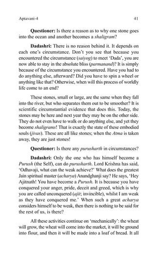 Aptavani-4 41
Questioner: Is there a reason as to why one stone goes
into the ocean and another becomes a shaligram?
Dadashri: There is no reason behind it. It depends on
each one’s circumstance. Don’t you see that because you
encountered the circumstance (saiyog) to meet ‘Dada’, you are
now able to stay in the absolute bliss (parmanand)? It is simply
because of the circumstance you encountered. Have you had to
do anything else, afterward? Did you have to spin a wheel or
anything like that? Otherwise, when will this process of worldly
life come to an end?
These stones, small or large, are the same when they fall
into the river, but who separates them out to be smoother? It is
scientific circumstantial evidence that does this. Today, the
stones may be here and next year they may be on the other side.
They do not even have to walk or do anything else, and yet they
become shaligrams! That is exactly the state of these embodied
souls (jivas). These are all like stones; when the Atma is taken
away, they are just stones!
Questioner: Is there any purusharth in circumstances?
Dadashri: Only the one who has himself become a
Purush (the Self), can do purusharth. Lord Krishna has said,
‘Odhavaji, what can the weak achieve?’ What does the greatest
Jain spiritual master (acharya) Anandghanji say? He says, ‘Hey
Ajitnath! You have become a Purush. It is because you have
conquered your anger, pride, deceit and greed, which is why
you are called unconquered (ajit; invincible), whilst I am weak
as they have conquered me.’ When such a great acharya
considers himself to be weak, then there is nothing to be said for
the rest of us, is there?
All these activities continue on ‘mechanically’: the wheat
will grow, the wheat will come into the market, it will be ground
into flour, and then it will be made into a loaf of bread. It all
 