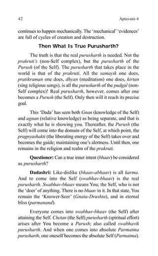 42 Aptavani-4
continues to happen mechanically. The ‘mechanical’‘evidences’
are full of cycles of creation and destruction.
Then What Is True Purusharth?
The truth is that the real purusharth is needed. Not the
prakruti’s (non-Self complex), but the purusharth of the
Purush (of the Self). The purusharth that takes place in the
world is that of the prakruti. All the samayik one does,
pratikraman one does, dhyan (meditation) one does, kirtan
(sing religious songs), is all the purusharth of the pudgal (non-
Self complex)! Real purusharth, however, comes after one
becomes a Purush (the Self). Only then will it reach its precise
goal.
This ‘Dada’ has seen both Gnan (knowledge of the Self)
and agnan (relative knowledge) as being separate, and that is
exactly what he is showing you. Thereafter, the Purush (the
Self) will come into the domain of the Self, at which point, the
pragnyashakti (the liberating energy of the Self) takes over and
becomes the guide; maintaining one’s alertness. Until then, one
remains in the religion and realm of the prakruti.
Questioner: Can a true inner intent (bhaav) be considered
as purusharth?
Dadashri: Like-dislike (bhaav-abhaav) is all karma.
And to come into the Self (swabhav-bhaav) is the real
purusharth. Swabhav-bhaav means You; the Self, who is not
the ‘doer’of anything. There is no bhaav in it. In that state, You
remain the ‘Knower-Seer’ (Gnata-Drashta), and in eternal
bliss (parmanand).
Everyone comes into swabhav-bhaav (the Self) after
attaining the Self. Chetan (the Self) purusharth (spiritual effort)
arises after You become a Purush; also called swabhavik
purusharth. And when one comes into absolute Parmatma
purusharth, one oneself becomes the absolute Self (Parmatma).
 