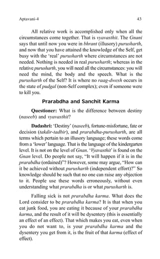 Aptavani-4 43
All relative work is accomplished only when all the
circumstances come together. That is vyavasthit. The Gnani
says that until now you were in bhrant (illusory) purusharth,
and now that you have attained the knowledge of the Self, get
busy with the ‘real’ purusharth where circumstances are not
needed. Nothing is needed in real purusharth; whereas in the
relative purusharth, you will need all the circumstances: you will
need the mind, the body and the speech. What is the
purusharth of the Self? It is where no raag-dwesh occurs in
the state of pudgal (non-Self complex); even if someone were
to kill you.
Prarabdha and Sanchit Karma
Questioner: What is the difference between destiny
(naseeb) and vyavasthit?
Dadashri: ‘Destiny’ (naseeb), fortune-misfortune, fate or
decision (takdir-tadbir), and prarabdha-purusharth, are all
terms which pertain to an illusory language; these words come
from a ‘lower’language. That is the language of the kindergarten
level. It is not on the level of Gnan. ‘Vyavasthit’is found on the
Gnan level. Do people not say, “It will happen if it is in the
prarabdha (ordained)”? However, some may argue, “How can
it be achieved without purusharth (independent effort)?” So
knowledge should be such that no one can raise any objection
to it. People use these words erroneously, without even
understanding what prarabdha is or what purusharth is.
Falling sick is not prarabdha karma. What does the
Lord consider to be prarabdha karma? It is that when you
eat junk food, you are eating it because of your prarabdha
karma, and the result of it will be dysentery (this is essentially
an effect of an effect). That which makes you eat, even when
you do not want to, is your prarabdha karma and the
dysentery you get from it, is the fruit of that karma (effect of
effect).
 