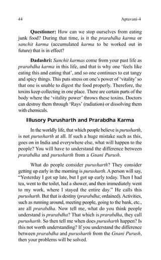 44 Aptavani-4
Questioner: How can we stop ourselves from eating
junk food? During that time, is it the prarabdha karma or
sanchit karma (accumulated karma to be worked out in
future) that is in effect?
Dadashri: Sanchit karmas come from your past life as
prarabdha karma in this life, and that is why one ‘feels like
eating this and eating that’, and so one continues to eat tangy
and spicy things. This puts stress on one’s power of ‘vitality’so
that one is unable to digest the food properly. Therefore, the
toxins keep collecting in one place. There are certain parts of the
body where the ‘vitality power’ throws these toxins. Doctors
can destroy them through ‘Rays’ (radiation) or dissolving them
with chemicals.
Illusory Purusharth and Prarabdha Karma
In the worldly life, that which people believe is purusharth,
is not purusharth at all. If such a huge mistake such as this,
goes on in India and everywhere else, what will happen to the
people? You will have to understand the difference between
prarabdha and purusharth from a Gnani Purush.
What do people consider purusharth? They consider
getting up early in the morning is purusharth. A person will say,
“Yesterday I got up late, but I got up early today. Then I had
tea, went to the toilet, had a shower, and then immediately went
to my work, where I stayed the entire day.” He calls this
purusharth. But that is destiny (prarabdha; ordained).Activities,
such as running around, meeting people, going to the bank, etc.,
are all prarabdha. Now tell me, what do you think people
understand is prarabdha? That which is prarabdha, they call
purusharth. So then tell me when does purusharth happen? Is
this not worth understanding? If you understand the difference
between prarabdha and purusharth from the Gnani Purush,
then your problems will be solved.
 