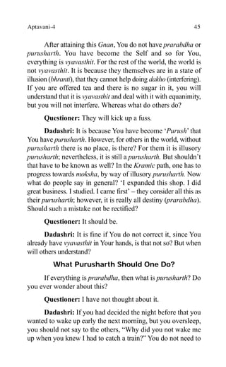 Aptavani-4 45
After attaining this Gnan, You do not have prarabdha or
purusharth. You have become the Self and so for You,
everything is vyavasthit. For the rest of the world, the world is
not vyavasthit. It is because they themselves are in a state of
illusion (bhranti), that they cannot help doing dakho (interfering).
If you are offered tea and there is no sugar in it, you will
understand that it is vyavasthit and deal with it with equanimity,
but you will not interfere. Whereas what do others do?
Questioner: They will kick up a fuss.
Dadashri: It is because You have become ‘Purush’ that
You have purusharth. However, for others in the world, without
purusharth there is no place, is there? For them it is illusory
purusharth; nevertheless, it is still a purusharth. But shouldn’t
that have to be known as well? In the Kramic path, one has to
progress towards moksha, by way of illusory purusharth. Now
what do people say in general? ‘I expanded this shop. I did
great business. I studied. I came first’ – they consider all this as
their purusharth; however, it is really all destiny (prarabdha).
Should such a mistake not be rectified?
Questioner: It should be.
Dadashri: It is fine if You do not correct it, since You
already have vyavasthit in Your hands, is that not so? But when
will others understand?
What Purusharth Should One Do?
If everything is prarabdha, then what is purusharth? Do
you ever wonder about this?
Questioner: I have not thought about it.
Dadashri: If you had decided the night before that you
wanted to wake up early the next morning, but you oversleep,
you should not say to the others, “Why did you not wake me
up when you knew I had to catch a train?” You do not need to
 