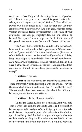46 Aptavani-4
make such a fuss. They would have forgotten even if you had
asked them to wake you. Is there a need for you to make a fuss,
when your waking up late is prarabdha itself? Now what is the
purusharth that you need to do? Your decision that you must
get up early is the purusharth. And if in case, your tea comes
without any sugar, decide to yourself that it is because of your
prarabdha that you got sugarless tea. No one should be
blamed. So request for some sugar or else decide to yourself
that you do not want to ask for it at all. Do one of the two.
The bhaav (inner intent) that you do is the purusharth;
however, it is considered a relative purusharth. What can one
call ‘real’ purusharth? It is the paarinamic bhaav (intent as or
of the Self) that arises, that is called ‘real’purusharth. All day
long, these people go around doing their samayik, pratikraman,
japa, tapa, dhyan, and rituals, etc., and yet it is all done in their
sleep (in the state of ignorance of the Self). You cannot call that
purusharth. Should the one doing purusharth be awake or
asleep?
Questioner: Awake.
Dadashri: The world considers prarabdha as purusharth.
There are probably just a few people who are awake. They are
the ones who know and understand that, ‘It must be this way.’
The remainder, however, have no clue about the difference
between prarabdha and purusharth.
Questioner: Is this all not a mistake?
Dadashri: Actually, it is not a mistake. And why not?
That is what I am going to explain to you. The differentiation
between prarabdha and purusharth that people have formerly
made, is correct up to the point, where there is unity of mind,
speech and body. And that is that they would speak what was
on their minds and they would act that way too. But in this era
of the current time cycle, that unity of the mind, body and
 
