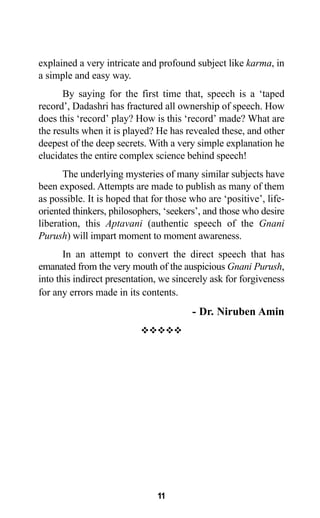 11
explained a very intricate and profound subject like karma, in
a simple and easy way.
By saying for the first time that, speech is a ‘taped
record’, Dadashri has fractured all ownership of speech. How
does this ‘record’ play? How is this ‘record’ made? What are
the results when it is played? He has revealed these, and other
deepest of the deep secrets. With a very simple explanation he
elucidates the entire complex science behind speech!
The underlying mysteries of many similar subjects have
been exposed. Attempts are made to publish as many of them
as possible. It is hoped that for those who are ‘positive’, life-
oriented thinkers, philosophers, ‘seekers’, and those who desire
liberation, this Aptavani (authentic speech of the Gnani
Purush) will impart moment to moment awareness.
In an attempt to convert the direct speech that has
emanated from the very mouth of the auspicious Gnani Purush,
into this indirect presentation, we sincerely ask for forgiveness
for any errors made in its contents.
- Dr. Niruben Amin
™™™™™
 