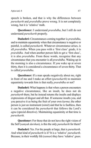 Aptavani-4 47
speech is broken, and that is why the differences between
purusharth and prarabdha prove wrong. It is not completely
wrong, but it is ‘relative’ truth.
Questioner: I understand prarabdha, but I still do not
understand purusharth properly.
Dadashri: Circumstances coming together is prarabdha,
and to maintain equanimity when that circumstance is negative or
painful, is called purusharth. Whatever circumstance arises, is
all prarabdha. When you pass with a ‘first class’ grade, it is
prarabdha. And when another person fails to get a ‘first class’,
it is also prarabdha. From these words, recognize that any
circumstance that you encounter is all prarabdha. Waking up in
the morning is also a circumstance. If you wake up at seven
thirty, then it is considered a circumstance of seven thirty. That
is called prarabdha.
Questioner: If a man speaks negatively about me, right
in front of me and I make an effort (purusharth) to maintain
equanimity towards him is that really prarabdha or not?
Dadashri: What happens is that when a person encounters
a negative circumstance, like an insult, he does not do
purusharth there, but he instead returns the insults and displays
expressions of disgust and all that. If someone insults you, and
you perceive it as being the fruit of your own karma; the other
person is just an instrument (nimit) and that he is faultless, then
it can be considered the purusharth that follows the Lord’s
agna (special directive). Maintaining equanimity at that time is
purusharth.
Questioner: For those that do not have the right vision of
the Self (samyak darshan), is this the only purusharth for them?
Dadashri: Yes. For the people at large, that is purusharth.
And what kind of purusharth is it? It is a ‘relative’ purusharth.
Because, in their worldly life (sansar) they have ‘relative’ gnan.
 