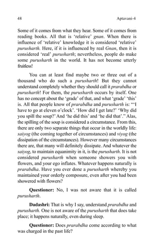 48 Aptavani-4
Some of it comes from what they hear. Some of it comes from
reading books. All that is ‘relative’ gnan. When there is
influence of ‘relative’ knowledge it is considered ‘relative’
purusharth. Here, if it is influenced by real Gnan, then it is
considered ‘real’ purusharth; nevertheless, people do make
some purusharth in the world. It has not become utterly
fruitless!
You can at least find maybe two or three out of a
thousand who do such a purusharth! But they cannot
understand completely whether they should call it prarabdha or
purusharth! For them, the purusharth occurs by itself. One
has no concept about the ‘grade’ of that, and what ‘grade’ ‘this’
is. All that people know of prarabdha and purusharth is: “‘I
have to go at eleven o’clock’. ‘How did I get late?’ ‘Why did
you spill the soup?’And ‘he did this’ and ‘he did that’.” Alas,
the spilling of the soup is considered a circumstance. From this,
there are only two separate things that occur in the worldly life:
saiyog (the coming together of circumstances) and viyog (the
dissipation of the circumstances). However many circumstances
there are, that many will definitely dissipate. And whatever the
saiyog, to maintain equanimity in it, is the purusharth. It is not
considered purusharth when someone showers you with
flowers, and your ego inflates. Whatever happens naturally is
prarabdha. Have you ever done a purusharth whereby you
maintained your orderly composure, even after you had been
showered with flowers?
Questioner: No, I was not aware that it is called
purusharth.
Dadashri: That is why I say, understand prarabdha and
purusharth. One is not aware of the purusharth that does take
place; it happens naturally, even during sleep.
Questioner: Does prarabdha come according to what
was charged in the past life?
 