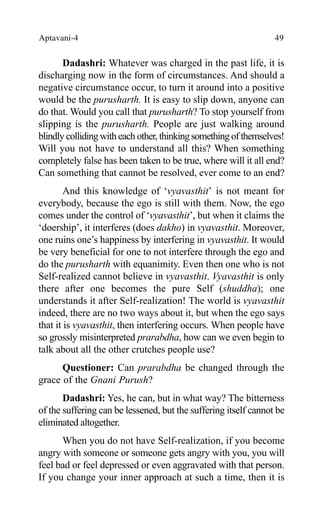 Aptavani-4 49
Dadashri: Whatever was charged in the past life, it is
discharging now in the form of circumstances. And should a
negative circumstance occur, to turn it around into a positive
would be the purusharth. It is easy to slip down, anyone can
do that. Would you call that purusharth? To stop yourself from
slipping is the purusharth. People are just walking around
blindly colliding with each other, thinkingsomething of themselves!
Will you not have to understand all this? When something
completely false has been taken to be true, where will it all end?
Can something that cannot be resolved, ever come to an end?
And this knowledge of ‘vyavasthit’ is not meant for
everybody, because the ego is still with them. Now, the ego
comes under the control of ‘vyavasthit’, but when it claims the
‘doership’, it interferes (does dakho) in vyavasthit. Moreover,
one ruins one’s happiness by interfering in vyavasthit. It would
be very beneficial for one to not interfere through the ego and
do the purusharth with equanimity. Even then one who is not
Self-realized cannot believe in vyavasthit. Vyavasthit is only
there after one becomes the pure Self (shuddha); one
understands it after Self-realization! The world is vyavasthit
indeed, there are no two ways about it, but when the ego says
that it is vyavasthit, then interfering occurs. When people have
so grossly misinterpreted prarabdha, how can we even begin to
talk about all the other crutches people use?
Questioner: Can prarabdha be changed through the
grace of the Gnani Purush?
Dadashri: Yes, he can, but in what way? The bitterness
of the suffering can be lessened, but the suffering itself cannot be
eliminated altogether.
When you do not have Self-realization, if you become
angry with someone or someone gets angry with you, you will
feel bad or feel depressed or even aggravated with that person.
If you change your inner approach at such a time, then it is
 