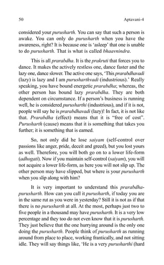 50 Aptavani-4
considered your purusharth. You can say that such a person is
awake. You can only do purusharth when you have the
awareness, right? It is because one is ‘asleep’ that one is unable
to do purusharth. That is what is called bhaavnindra.
This is all prarabdha. It is the prakruti that forces you to
dance. It makes the actively restless one, dance faster and the
lazy one, dance slower. The active one says, ‘This prarabdhavadi
(lazy) is lazy and I am purusharthvadi (industrious).’ Really
speaking, you have bound energetic prarabdha; whereas, the
other person has bound lazy prarabdha. They are both
dependent on circumstance. If a person’s business is running
well, he is considered purusharthi (industrious), and if it is not,
people will say he is prarabdhavadi (lazy)! In fact, it is not like
that. Prarabdha (effect) means that it is “free of cost”.
Purusharth (cause) means that it is something that takes you
further; it is something that is earned.
So, not only did he lose saiyam (self-control over
passions like anger, pride, deceit and greed), but you lost yours
as well. Therefore, you will both go on to a lower life-form
(adhogati). Now if you maintain self-control (saiyam), you will
not acquire a lower life-form, as here you will not slip up. The
other person may have slipped, but where is your purusharth
when you slip along with him?
It is very important to understand this prarabdha-
purusharth. How can you call it purusharth, if today you are
in the same rut as you were in yesterday? Still it is not as if that
there is no purusharth at all. At the most, perhaps just two to
five people in a thousand may have purusharth. It is a very low
percentage and they too do not even know that it is purusharth.
They just believe that the one hurrying around is the only one
doing the purusharth. People think of purusharth as running
around from place to place, working frantically, and not sitting
idle. They will say things like, ‘He is a very purusharthi (hard
 