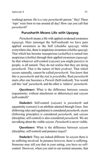 Aptavani-4 51
working) person. He is a very purusharthi person.’ Hey! These
‘tops’ were born to run around all day! How can you call that
purusharth?
Purusharth Means Life with Upayog
Purusharth means a life with applied awakened awareness
(upayog). Here (amongst the Self-realized) we have pure
applied awareness as the Self (shuddha upayog); while
everywhere else, there is auspicious awareness (shubha upayog).
That which has become inauspicious (ashubha) is turned into
auspicious (shubha) through their applied awareness (upayog).
So that whatever self-control (saiyam) you might perceive in
people, is all natural. They do not realize that they are doing
purusharth. That is the nature of their prakruti. That which
occurs naturally, cannot be called purusharth. You know that
this is purusharth and the rest is prarabdha. Real purusharth
starts after one becomes a Purush (Self-realized). You would
call this ‘real’ purusharth, and the other is ‘relative’ purusharth.
Questioner: What is the difference between samata
(equanimity; without attachment or abhorrence) and saiyam
(self-control)?
Dadashri: Self-control (saiyam) is purusharth and
equanimity (samata) is an attribute attained through Gnan. Yam
(following rules and regulations) is considered purusharth, niyam
(following principles) is considered purusharth, and saiyam
(discipline; self-control) is also considered purusharth. We are
not talking about the visible saiyam. Purusharth is never visible.
Questioner: What is the difference between saiyam
(discipline; self-control) and penance (tapa)?
Dadashri: They are indeed different. In saiyam there is
no suffering involved. In penance however, there is suffering.
Someone may tell you that in your eating, you have no self-
control. However, when you start to eat normal amounts, that
 