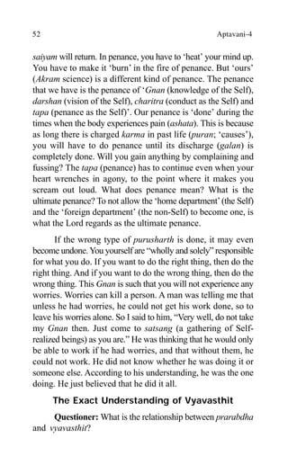 52 Aptavani-4
saiyam will return. In penance, you have to ‘heat’ your mind up.
You have to make it ‘burn’ in the fire of penance. But ‘ours’
(Akram science) is a different kind of penance. The penance
that we have is the penance of ‘Gnan (knowledge of the Self),
darshan (vision of the Self), charitra (conduct as the Self) and
tapa (penance as the Self)’. Our penance is ‘done’ during the
times when the body experiences pain (ashata). This is because
as long there is charged karma in past life (puran; ‘causes’),
you will have to do penance until its discharge (galan) is
completely done. Will you gain anything by complaining and
fussing? The tapa (penance) has to continue even when your
heart wrenches in agony, to the point where it makes you
scream out loud. What does penance mean? What is the
ultimate penance? To not allow the ‘home department’(the Self)
and the ‘foreign department’ (the non-Self) to become one, is
what the Lord regards as the ultimate penance.
If the wrong type of purusharth is done, it may even
become undone.You yourself are “wholly and solely” responsible
for what you do. If you want to do the right thing, then do the
right thing. And if you want to do the wrong thing, then do the
wrong thing. This Gnan is such that you will not experience any
worries. Worries can kill a person. A man was telling me that
unless he had worries, he could not get his work done, so to
leave his worries alone. So I said to him, “Very well, do not take
my Gnan then. Just come to satsang (a gathering of Self-
realized beings) as you are.” He was thinking that he would only
be able to work if he had worries, and that without them, he
could not work. He did not know whether he was doing it or
someone else. According to his understanding, he was the one
doing. He just believed that he did it all.
The Exact Understanding of Vyavasthit
Questioner: What is the relationship between prarabdha
and vyavasthit?
 