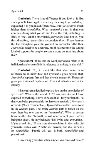 Aptavani-4 53
Dadashri: There is no difference if you look at it. But
since people have applied a wrong meaning to prarabdha, I
explained it to you in a different way. But vyavasthit is much
higher than prarabdha. What vyavasthit says is that you
continue doing what you do and leave the rest, including its
fruit, to ‘me’. On the other hand, prarabdha does not tell you
this; therefore, vyavasthit is a complete thing. If you lean on
this fact throughout your life, you will not encounter difficulties.
Prarabdha used to be accurate, but it has become the wrong
kind of support for people, so can anyone do anything about
that?
Questioner: I think that the word prarabdha refers to an
individual and vyavasthit is in reference to entirety. Is that right?
Dadashri: No, it is not like that. Prarabdha is in
reference to an individual, but vyavasthit goes beyond that.
Prarabdha happens first and then there is vyavasthit. Vyavasthit
gives you a detailed explanation of the individual as well as the
entirety.
I have given a detailed explanation on the knowledge of
vyavasthit. What is the world like? How does it run? I have
exposed everything. I have exposed it all, for your benefit, so
that you feel at peace and do not have any sankalp (‘My-ness’)
or vikalp (‘I am Chandubhai’). Vyavasthit cannot be understood
in the Kramic path. The entire Kramic path is based on the
ego; therefore one cannot say “vyavasthit”. When a person
becomes the ‘doer’ himself, he will never accept vyavasthit as
being the ‘doer’. He only believes, ‘It is I who does everything.’
If you asked him, ‘If you were the one doing it, then why did
you make such a loss?’And he will answer, ‘Sir, it all depends
on prarabdha.’ People will call it both, prarabdha and
purusharth.
How many years has it been since you received Gnan?
 