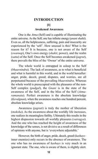 12
INTRODUCTION
[1]
Awakened Awareness
One is the Atma (Self) and is capable of illuminating the
entire universe.As the Self, one has infinite energy (anant shakti).
Even so, all the helplessness, suffering, pain and insecurity are
experienced by the ‘self’. How unusual is this! What is the
reason for it? It is because, one is not aware of the Self
(swaroop), One’s own energy (shakti; power), and the realm
(satta) of the Self. Once the Self becomes awakened (jagrut),
there prevails the bliss of the ‘Owner’ of the entire universe.
The whole world is entrapped in asleep to the Self
(bhaavnindra). The lack of awareness, as to what is beneficial
and what is harmful in this world, and in the world hereafter:
anger, pride, deceit, greed; disputes, and worries, are all
perpetuated because of the prevailing bhaavnindra. Whereas
the whole world is preoccupied with the pleasures of the non-
Self complex (pudgal), the Gnani is in the state of the
awareness of the Self, and in the bliss of the Self (Atma-
ramanata). Perfect awareness is the absolute knowledge
(Kevalgnan), when the awareness reaches one hundred percent,
absolute knowledge arises.
Awareness (jagruti) is truly the mother of liberation
(moksha). As the awareness about the worldly life increases,
one realizes its meaningless futility. Ultimately this results in the
highest dispassion towards all worldly pleasures (vairagya).
And the one who has reached the height of awareness of the
knowledge of the senses, is not divisive as a result of differences
of opinions with anyone, but is ‘everywhere adjustable.’
However, the birth of anger, pride, deceit, greed (kashays–
inner enemies) only occurs in the absence of awareness. The
one who has no awareness of kashays is very much in an
ignorant state. The one, who is aware of them, is slightly alert.
 
