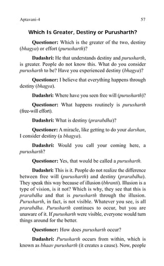 Aptavani-4 57
Which Is Greater, Destiny or Purusharth?
Questioner: Which is the greater of the two, destiny
(bhagya) or effort (purusharth)?
Dadashri: He that understands destiny and purusharth,
is greater. People do not know this. What do you consider
purusharth to be? Have you experienced destiny (bhagya)?
Questioner: I believe that everything happens through
destiny (bhagya).
Dadashri: Where have you seen free will (purusharth)?
Questioner: What happens routinely is purusharth
(free-will effort).
Dadashri: What is destiny (prarabdha)?
Questioner: A miracle, like getting to do your darshan,
I consider destiny (a bhagya).
Dadashri: Would you call your coming here, a
purusharth?
Questioner: Yes, that would be called a purusharth.
Dadashri: This is it. People do not realize the difference
between free will (purusharth) and destiny (prarabdha).
They speak this way because of illusion (bhranti). Illusion is a
type of vision, is it not? Which is why, they see that this is
prarabdha and that is purusharth through the illusion.
Purusharth, in fact, is not visible. Whatever you see, is all
prarabdha. Purusharth continues to occur, but you are
unaware of it. If purusharth were visible, everyone would turn
things around for the better.
Questioner: How does purusharth occur?
Dadashri: Purusharth occurs from within, which is
known as bhaav purusharth (it creates a cause). Now, people
 