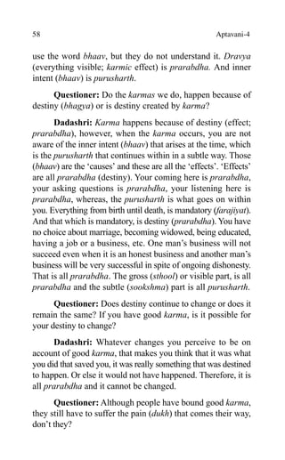 58 Aptavani-4
use the word bhaav, but they do not understand it. Dravya
(everything visible; karmic effect) is prarabdha. And inner
intent (bhaav) is purusharth.
Questioner: Do the karmas we do, happen because of
destiny (bhagya) or is destiny created by karma?
Dadashri: Karma happens because of destiny (effect;
prarabdha), however, when the karma occurs, you are not
aware of the inner intent (bhaav) that arises at the time, which
is the purusharth that continues within in a subtle way. Those
(bhaav) are the ‘causes’ and these are all the ‘effects’. ‘Effects’
are all prarabdha (destiny). Your coming here is prarabdha,
your asking questions is prarabdha, your listening here is
prarabdha, whereas, the purusharth is what goes on within
you. Everything from birth until death, is mandatory (farajiyat).
And that which is mandatory, is destiny (prarabdha). You have
no choice about marriage, becoming widowed, being educated,
having a job or a business, etc. One man’s business will not
succeed even when it is an honest business and another man’s
business will be very successful in spite of ongoing dishonesty.
That is all prarabdha. The gross (sthool) or visible part, is all
prarabdha and the subtle (sookshma) part is all purusharth.
Questioner: Does destiny continue to change or does it
remain the same? If you have good karma, is it possible for
your destiny to change?
Dadashri: Whatever changes you perceive to be on
account of good karma, that makes you think that it was what
you did that saved you, it was really something that was destined
to happen. Or else it would not have happened. Therefore, it is
all prarabdha and it cannot be changed.
Questioner: Although people have bound good karma,
they still have to suffer the pain (dukh) that comes their way,
don’t they?
 