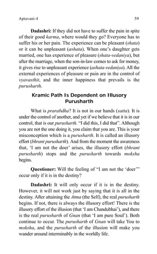 Aptavani-4 59
Dadashri: If they did not have to suffer the pain in spite
of their good karma, where would they go? Everyone has to
suffer his or her pain. The experience can be pleasant (shata)
or it can be unpleasant (ashata). When one’s daughter gets
married, one has experience of pleasure (shata-vedaniya), but
after the marriage, when the son-in-law comes to ask for money,
it gives rise to unpleasant experience (ashata-vedaniya). All the
external experiences of pleasure or pain are in the control of
vyavasthit, and the inner happiness that prevails is the
purusharth.
Kramic Path Is Dependent on Illusory
Purusharth
What is prarabdha? It is not in our hands (satta). It is
under the control of another, and yet if we believe that it is in our
control, that is our purusharth. “I did this, I did that”. Although
you are not the one doing it, you claim that you are. This is your
misconception which is a purusharth. It is called an illusory
effort (bhrant purusharth). And from the moment the awareness
that, ‘I am not the doer’ arises, the illusory effort (bhrant
purusharth) stops and the purusharth towards moksha
begins.
Questioner: Will the feeling of “I am not the ‘doer’”
occur only if it is in the destiny?
Dadashri: It will only occur if it is in the destiny.
However, it will not work just by saying that it is all in the
destiny. After attaining the Atma (the Self), the real purusharth
begins. If not, there is always the illusory effort! There is the
illusory effort of the illusion (that ‘I am Chandubhai’), and there
is the real purusharth of Gnan (that ‘I am pure Soul’). Both
continue to occur. The purusharth of Gnan will take You to
moksha, and the purusharth of the illusion will make you
wander around interminably in the worldly life.
 