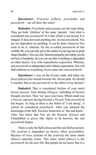 60 Aptavani-4
Questioner: Prayatna (effort), prarabdha and
purusharth – are all three the same?
Dadashri: Prarabdha and prayatna are the same thing.
They are both ‘children’ of the same ‘parents’. And what is
considered real purusharth? It is that which is not mixed. It is
integral. It does not need anything else. In real purusharth, You
are not dependent on anything. It can be done whenever You
want to do it; whereas, for the so-called purusharth of this
worldly life, you can only get to the station if your legs are in good
shape (healthy).You can only function properly, providing you do
not have a headache. So you can say that everything is dependent
on other factors. It is with expectations (sapeksha). Whereas,
real purusharth is independent and without expectation. You will
find solutions to everything, if you come into real purusharth.
Questioner: I was on the Kramic path, and today my
focus (dhyan) has turned towards the Akram path. So should
I consider that as my purusharth or the effect of my destiny?
Dadashri: That is considered fruition of your merit
karma (punya). Your destiny (bhagya- unfolding of karma)
brought you here. Then ‘we’ gave you Gnan. Which made you
a Purush, and now having become a Purush, Your purusharth
has begun. As long as there is the belief of ‘I am doing’, it
cannot be considered purusharth. After you attained the
knowledge of the Self, You have learnt how to ‘See and Know’.
After You know that You are the Knower (Gnata) and
Chandubhai is gneya (the object to be known), the real
purusharth begins.
There is only the Self (Atma) and the non-Self (prakruti).
The prakruti is dependent on karmic effect (prarabdha).
Because of kriya (actions of the prakruti) the inner intent
(bhaav) naturally arises. This inner intent (bhaav) is the
purusharth for the next life. But people do not know that it is
 