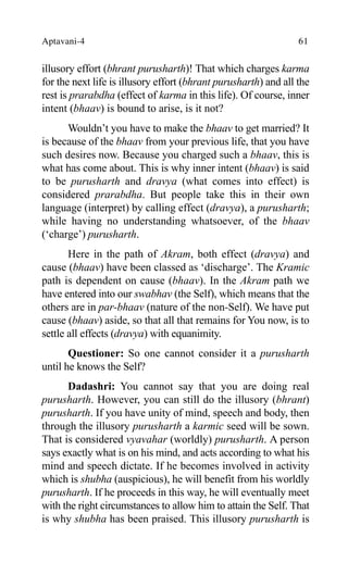 Aptavani-4 61
illusory effort (bhrant purusharth)! That which charges karma
for the next life is illusory effort (bhrant purusharth) and all the
rest is prarabdha (effect of karma in this life). Of course, inner
intent (bhaav) is bound to arise, is it not?
Wouldn’t you have to make the bhaav to get married? It
is because of the bhaav from your previous life, that you have
such desires now. Because you charged such a bhaav, this is
what has come about. This is why inner intent (bhaav) is said
to be purusharth and dravya (what comes into effect) is
considered prarabdha. But people take this in their own
language (interpret) by calling effect (dravya), a purusharth;
while having no understanding whatsoever, of the bhaav
(‘charge’) purusharth.
Here in the path of Akram, both effect (dravya) and
cause (bhaav) have been classed as ‘discharge’. The Kramic
path is dependent on cause (bhaav). In the Akram path we
have entered into our swabhav (the Self), which means that the
others are in par-bhaav (nature of the non-Self). We have put
cause (bhaav) aside, so that all that remains for You now, is to
settle all effects (dravya) with equanimity.
Questioner: So one cannot consider it a purusharth
until he knows the Self?
Dadashri: You cannot say that you are doing real
purusharth. However, you can still do the illusory (bhrant)
purusharth. If you have unity of mind, speech and body, then
through the illusory purusharth a karmic seed will be sown.
That is considered vyavahar (worldly) purusharth. A person
says exactly what is on his mind, and acts according to what his
mind and speech dictate. If he becomes involved in activity
which is shubha (auspicious), he will benefit from his worldly
purusharth. If he proceeds in this way, he will eventually meet
with the right circumstances to allow him to attain the Self. That
is why shubha has been praised. This illusory purusharth is
 