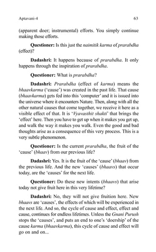 Aptavani-4 63
(apparent doer; instrumental) efforts. You simply continue
making those efforts.
Questioner: Is this just the naimitik karma of prarabdha
(effect)?
Dadashri: It happens because of prarabdha. It only
happens through the inspiration of prarabdha.
Questioner: What is prarabdha?
Dadashri: Prarabdha (effect of karma) means the
bhaavkarma (‘cause’) was created in the past life. That cause
(bhaavkarma) gets fed into this ‘computer’and it is issued into
the universe where it encounters Nature. Then, along with all the
other natural causes that come together, we receive it here as a
visible effect of that. It is ‘Vyavasthit shakti’ that brings the
‘effect’ here. Then you have to get up when it makes you get up,
and walk the way it makes you walk. Even the good and bad
thoughts arise as a consequence of this very process. This is a
very subtle phenomenon.
Questioner: Is the current prarabdha, the fruit of the
‘cause’ (bhaav) from our previous life?
Dadashri: Yes. It is the fruit of the ‘cause’ (bhaav) from
the previous life. And the new ‘causes’ (bhaavs) that occur
today, are the ‘causes’ for the next life.
Questioner: Do these new intents (bhaavs) that arise
today not give fruit here in this very lifetime?
Dadashri: No, they will not give fruition here. New
bhaavs are ‘causes’, the effects of which will be experienced in
the next life. And so, the cycle of cause and effect, effect and
cause, continues for endless lifetimes. Unless the Gnani Purush
stops the ‘causes’, and puts an end to one’s ‘doership’ of the
cause karma (bhaavkarma), this cycle of cause and effect will
go on and on...
 