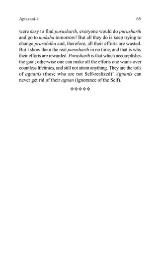 Aptavani-4 65
were easy to find purusharth, everyone would do purusharth
and go to moksha tomorrow! But all they do is keep trying to
change prarabdha and, therefore, all their efforts are wasted.
But I show them the real purusharth in no time, and that is why
their efforts are rewarded. Purusharth is that which accomplishes
the goal; otherwise one can make all the efforts one wants over
countless lifetimes, and still not attain anything. They are the toils
of agnanis (those who are not Self-realized)! Agnanis can
never get rid of their agnan (ignorance of the Self).
™™™™™
 