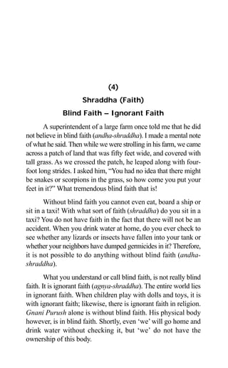 66 Aptavani-4
(4)
Shraddha (Faith)
Blind Faith – Ignorant Faith
A superintendent of a large farm once told me that he did
not believe in blind faith (andha-shraddha). I made a mental note
of what he said. Then while we were strolling in his farm, we came
across a patch of land that was fifty feet wide, and covered with
tall grass. As we crossed the patch, he leaped along with four-
foot long strides. I asked him, “You had no idea that there might
be snakes or scorpions in the grass, so how come you put your
feet in it?” What tremendous blind faith that is!
Without blind faith you cannot even eat, board a ship or
sit in a taxi! With what sort of faith (shraddha) do you sit in a
taxi? You do not have faith in the fact that there will not be an
accident. When you drink water at home, do you ever check to
see whether any lizards or insects have fallen into your tank or
whether your neighbors have dumped germicides in it? Therefore,
it is not possible to do anything without blind faith (andha-
shraddha).
What you understand or call blind faith, is not really blind
faith. It is ignorant faith (agnya-shraddha). The entire world lies
in ignorant faith. When children play with dolls and toys, it is
with ignorant faith; likewise, there is ignorant faith in religion.
Gnani Purush alone is without blind faith. His physical body
however, is in blind faith. Shortly, even ‘we’will go home and
drink water without checking it, but ‘we’ do not have the
ownership of this body.
 