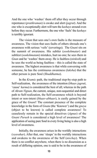 13
And the one who ‘washes’ them off after they occur through
repentance (pratikraman) is awake and alert (jagrut). And the
one who is exceptionally alert will turn the kashays around even
before they occur. Furthermore, the one who ‘fuels’the kashays
is terribly ignorant.
The vision that sees one’s own faults is the measure of
awareness. The vision that sees faults of others shrouds one’s
awareness with serious ‘veils’ (coverings). The Gnani sits on
the summit of awareness. His subtler (sookshmatar) and
subtlest (sookshmatam) mistakes, hurt no one; he sees them in
Gnan and he ‘washes’them away. He is faultless (nirdosh) and
he sees the world as being faultless – this is called the state of
awareness. The highest awareness is that while conversing with
someone, he has the continuous awareness (laksha) that the
other person is pure Soul (Shuddhatma).
In the Kramic path, the traditional step-by-step path to
Self-realization, the awareness of the intention (bhaav jagruti,
‘cause’ karma) is considered the best of all; whereas in the path
of Akram Vignan, the current, unique, non-sequential and direct
path to Self-realization, the Self-awareness which is beyond
intent or non-intent (bhaav-abhaav), is easily gained by the
grace of the Gnani! The constant presence of the complete
knowledge in the form of Gnata (the ‘Knower’) and the gneya
(object to be known) is called complete awareness! To
ceaselessly remain in the special directives (Agnas) of the
Gnani Purush is considered a high level of awareness! The
application of seeing pure Soul in every living being is also a high
level of awareness.
Initially, the awareness arises in the worldly interactions
(vyavahar). After that, one ‘sleeps’ in the worldly interactions
and awakens to the awareness of the Self (nischay). When
there is no conflict anywhere, when there is no dissension as a
result of differing opinion, one is said to be in the awareness of
 