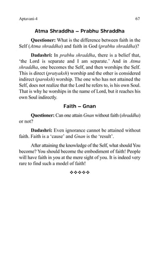 Aptavani-4 67
Atma Shraddha – Prabhu Shraddha
Questioner: What is the difference between faith in the
Self (Atma shraddha) and faith in God (prabhu shraddha)?
Dadashri: In prabhu shraddha, there is a belief that,
‘the Lord is separate and I am separate.’ And in Atma
shraddha, one becomes the Self, and then worships the Self.
This is direct (pratyaksh) worship and the other is considered
indirect (paroksh) worship. The one who has not attained the
Self, does not realize that the Lord he refers to, is his own Soul.
That is why he worships in the name of Lord, but it reaches his
own Soul indirectly.
Faith – Gnan
Questioner: Can one attain Gnan without faith (shraddha)
or not?
Dadashri: Even ignorance cannot be attained without
faith. Faith is a ‘cause’ and Gnan is the ‘result’.
After attaining the knowledge of the Self, what shouldYou
become? You should become the embodiment of faith! People
will have faith in you at the mere sight of you. It is indeed very
rare to find such a model of faith!
™™™™™
 