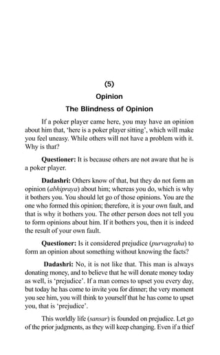 68 Aptavani-4
(5)
Opinion
The Blindness of Opinion
If a poker player came here, you may have an opinion
about him that, ‘here is a poker player sitting’, which will make
you feel uneasy. While others will not have a problem with it.
Why is that?
Questioner: It is because others are not aware that he is
a poker player.
Dadashri: Others know of that, but they do not form an
opinion (abhipraya) about him; whereas you do, which is why
it bothers you. You should let go of those opinions. You are the
one who formed this opinion; therefore, it is your own fault, and
that is why it bothers you. The other person does not tell you
to form opinions about him. If it bothers you, then it is indeed
the result of your own fault.
Questioner: Is it considered prejudice (purvagraha) to
form an opinion about something without knowing the facts?
Dadashri: No, it is not like that. This man is always
donating money, and to believe that he will donate money today
as well, is ‘prejudice’. If a man comes to upset you every day,
but today he has come to invite you for dinner; the very moment
you see him, you will think to yourself that he has come to upset
you, that is ‘prejudice’.
This worldly life (sansar) is founded on prejudice. Let go
of the prior judgments, as they will keep changing. Even if a thief
 