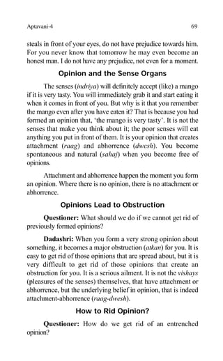 Aptavani-4 69
steals in front of your eyes, do not have prejudice towards him.
For you never know that tomorrow he may even become an
honest man. I do not have any prejudice, not even for a moment.
Opinion and the Sense Organs
The senses (indriya) will definitely accept (like) a mango
if it is very tasty. You will immediately grab it and start eating it
when it comes in front of you. But why is it that you remember
the mango even after you have eaten it? That is because you had
formed an opinion that, ‘the mango is very tasty’. It is not the
senses that make you think about it; the poor senses will eat
anything you put in front of them. It is your opinion that creates
attachment (raag) and abhorrence (dwesh). You become
spontaneous and natural (sahaj) when you become free of
opinions.
Attachment and abhorrence happen the moment you form
an opinion. Where there is no opinion, there is no attachment or
abhorrence.
Opinions Lead to Obstruction
Questioner: What should we do if we cannot get rid of
previously formed opinions?
Dadashri: When you form a very strong opinion about
something, it becomes a major obstruction (atkan) for you. It is
easy to get rid of those opinions that are spread about, but it is
very difficult to get rid of those opinions that create an
obstruction for you. It is a serious ailment. It is not the vishays
(pleasures of the senses) themselves, that have attachment or
abhorrence, but the underlying belief in opinion, that is indeed
attachment-abhorrence (raag-dwesh).
How to Rid Opinion?
Questioner: How do we get rid of an entrenched
opinion?
 