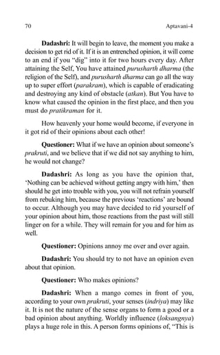 70 Aptavani-4
Dadashri: It will begin to leave, the moment you make a
decision to get rid of it. If it is an entrenched opinion, it will come
to an end if you “dig” into it for two hours every day. After
attaining the Self, You have attained purusharth dharma (the
religion of the Self), and purusharth dharma can go all the way
up to super effort (parakram), which is capable of eradicating
and destroying any kind of obstacle (atkan). But You have to
know what caused the opinion in the first place, and then you
must do pratikraman for it.
How heavenly your home would become, if everyone in
it got rid of their opinions about each other!
Questioner: What if we have an opinion about someone’s
prakruti, and we believe that if we did not say anything to him,
he would not change?
Dadashri: As long as you have the opinion that,
‘Nothing can be achieved without getting angry with him,’ then
should he get into trouble with you, you will not refrain yourself
from rebuking him, because the previous ‘reactions’ are bound
to occur. Although you may have decided to rid yourself of
your opinion about him, those reactions from the past will still
linger on for a while. They will remain for you and for him as
well.
Questioner: Opinions annoy me over and over again.
Dadashri: You should try to not have an opinion even
about that opinion.
Questioner: Who makes opinions?
Dadashri: When a mango comes in front of you,
according to your own prakruti, your senses (indriya) may like
it. It is not the nature of the sense organs to form a good or a
bad opinion about anything. Worldly influence (loksangnya)
plays a huge role in this. A person forms opinions of, “This is
 