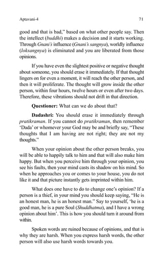 Aptavani-4 71
good and that is bad,” based on what other people say. Then
the intellect (buddhi) makes a decision and it starts working.
Through Gnani’s influence (Gnani’s sangnya), worldly influence
(loksangnya) is eliminated and you are liberated from those
opinions.
If you have even the slightest positive or negative thought
about someone, you should erase it immediately. If that thought
lingers on for even a moment, it will reach the other person, and
then it will proliferate. The thought will grow inside the other
person, within four hours, twelve hours or even after two days.
Therefore, these vibrations should not drift in that direction.
Questioner: What can we do about that?
Dadashri: You should erase it immediately through
pratikraman. If you cannot do pratikraman, then remember
‘Dada’or whomever your God may be and briefly say, “These
thoughts that I am having are not right; they are not my
thoughts.”
When your opinion about the other person breaks, you
will be able to happily talk to him and that will also make him
happy. But when you perceive him through your opinion, you
see his faults, then your mind casts its shadow on his mind. So
when he approaches you or comes to your house, you do not
like it and that picture instantly gets imprinted within him.
What does one have to do to change one’s opinion? If a
person is a thief, in your mind you should keep saying, “He is
an honest man, he is an honest man.” Say to yourself, ‘he is a
good man, he is a pure Soul (Shuddhatma), and I have a wrong
opinion about him’. This is how you should turn it around from
within.
Spoken words are ruined because of opinions, and that is
why they are harsh. When you express harsh words, the other
person will also use harsh words towards you.
 