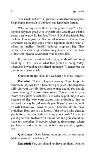 72 Aptavani-4
You should not have suspicion (shanka) towards anyone.
Suspicion is the result of opinions that have been formed.
Why do boys wear their hair long these days? In their
opinion they look good with long hair. And what if you ask this
young man to grow his hair long? He will think that it looks bad
on him. This is just a collection of opinions. Opinions are
dependent on the intellect’s whims. Opinions are the result of
where the intellect (buddhi) believes happiness lies. They
depend upon what the person has brought forth in the receptacle
of intellect (buddhi no ashaya) from his past life.
If someone has deceived you, you should not keep
recalling it. Just look at what that person is doing today;
otherwise, it would be considered prejudice. To remember the
past, is very detrimental.
Questioner: But shouldn’t we keep it in mind (dhyan)?
Dadashri: That will happen anyway. If you keep it in
awareness (dhyan), then it becomes a prejudice. The prejudices
will ruin your worldly life (sansar) once again. You should
remain vitarag (free from attachment). You will naturally be
aware of the past; nevertheless, it is not a helpful thing. It was
because of the way your karma was unfolding, that he
behaved the way he did towards you. If your karma is good,
he will behave well towards you. Therefore, do not have
prejudice. How are you to know, if the person who cheated
you before, has come today to bring you a profit? It is up to
you if you want to deal with him or not, but you should not
have any prejudice! However, when the time comes, where
you have to deal with him, do not have any prejudice against
him.
Questioner: Does having opinion destroy vitaragata
(state of absolute detachment)?
Dadashri: Yes, you should not have opinions. Opinion
 